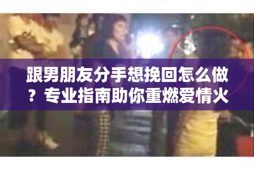 跟男朋友分手想挽回怎么做？专业指南助你重燃爱情火花