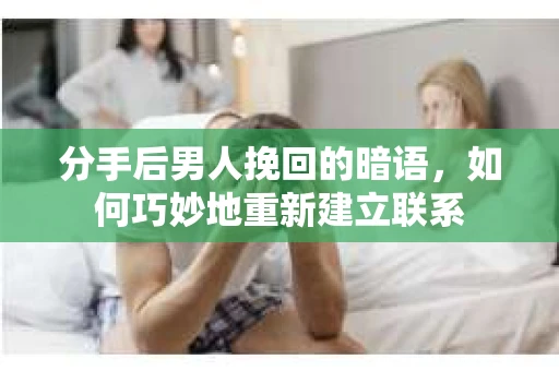 分手后男人挽回的暗语，如何巧妙地重新建立联系