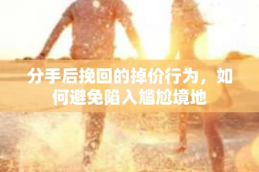 分手后挽回的掉价行为，如何避免陷入尴尬境地