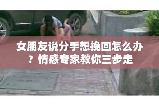 女朋友说分手想挽回怎么办？情感专家教你三步走