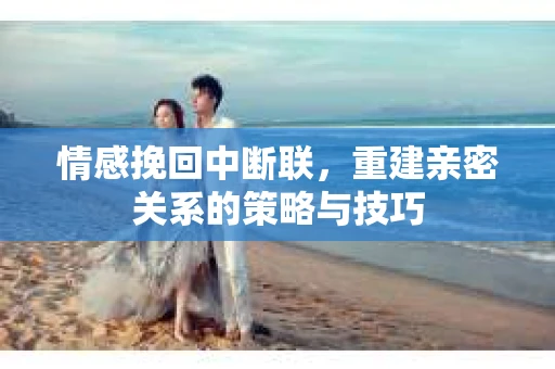 情感挽回中断联，重建亲密关系的策略与技巧