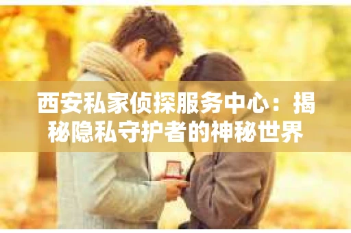 西安私家侦探服务中心：揭秘隐私守护者的神秘世界