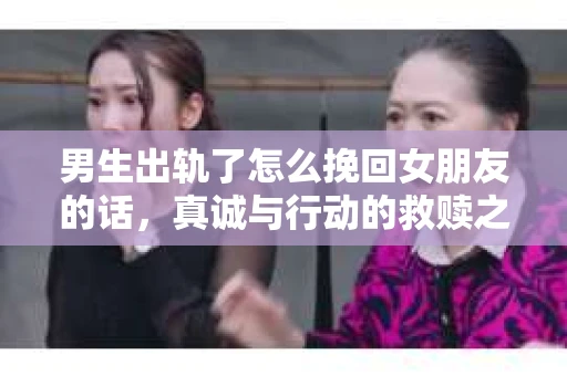 男生出轨了怎么挽回女朋友的话，真诚与行动的救赎之路