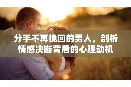 分手不再挽回的男人，剖析情感决断背后的心理动机
